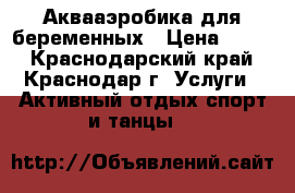 Аквааэробика для беременных › Цена ­ 600 - Краснодарский край, Краснодар г. Услуги » Активный отдых,спорт и танцы   